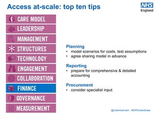 @robertvarnam #GPforwardview
Access at-scale: top ten tips
Planning
• model scenarios for costs, test assumptions
• agree sharing model in advance
Reporting
• prepare for comprehensive & detailed
accounting
Procurement
• consider specialist input
 
