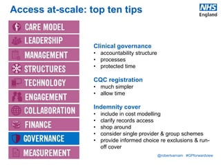 @robertvarnam #GPforwardview
Access at-scale: top ten tips
Clinical governance
• accountability structure
• processes
• protected time
CQC registration
• much simpler
• allow time
Indemnity cover
• include in cost modelling
• clarify records access
• shop around
• consider single provider & group schemes
• provide informed choice re exclusions & run-
off cover
 