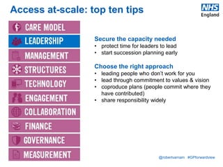 @robertvarnam #GPforwardview
Access at-scale: top ten tips
Secure the capacity needed
• protect time for leaders to lead
• start succession planning early
Choose the right approach
• leading people who don’t work for you
• lead through commitment to values & vision
• coproduce plans (people commit where they
have contributed)
• share responsibility widely
 