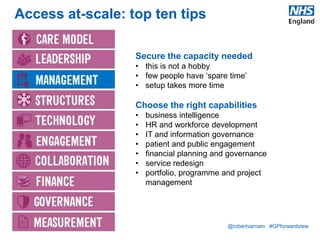 @robertvarnam #GPforwardview
Access at-scale: top ten tips
Secure the capacity needed
• this is not a hobby
• few people have ‘spare time’
• setup takes more time
Choose the right capabilities
• business intelligence
• HR and workforce development
• IT and information governance
• patient and public engagement
• financial planning and governance
• service redesign
• portfolio, programme and project
management
 