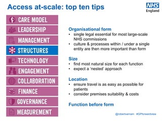 @robertvarnam #GPforwardview
Access at-scale: top ten tips
Organisational form
• single legal essential for most large-scale
NHS commissions
• culture & processes within / under a single
entity are then more important than form
Size
• find most natural size for each function
• expect a ‘nested’ approach
Location
• ensure travel is as easy as possible for
patients
• consider premises suitability & costs
Function before form
 