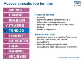 @robertvarnam #GPforwardview
Access at-scale: top ten tips
Access to records
• essential
• learn from others’ consent models &
information sharing agreements
• consider single systems as alternative to
bridges
• slower than you think
Tech-enabled care
• consider systems to support self care, more
efficient transactions and ‘remote’
consultations
• consider testing demand for video
consultations before large scale investment
 