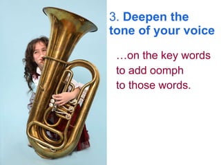 3.  Deepen the tone of your voice … on the key words to add oomph  to those words.   