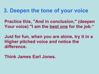 3. Deepen the tone of your voice Practice this, "And in conclusion," (deepen Your voice) "I am the  best one  for the job.“ Just for fun, when you are alone, try it in a Higher pitched voice and notice the  difference.  Think James Earl Jones. 
