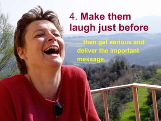 4.  Make them laugh just before … then get serious and deliver the important message. 