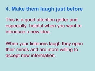 4.  Make them laugh just before This is a good attention getter and especially  helpful when you want to introduce a new idea.  When your listeners laugh they open their minds and are more willing to accept new information. 