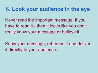 6.  Look your audience in the eye Never read the important message. If you have to read it - then it looks like you don't really know your message or believe it. Know your message, rehearse it and deliver it directly to your audience. 