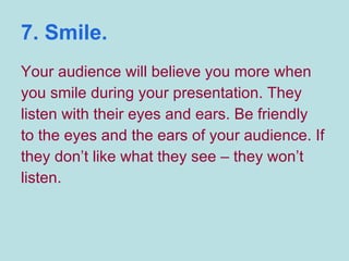 7. Smile. Your audience will believe you more when you smile during your presentation. They listen with their eyes and ears. Be friendly to the eyes and the ears of your audience. If they don’t like what they see – they won’t listen. 