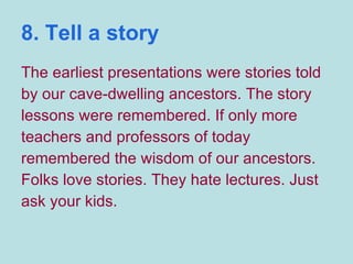 8. Tell a story The earliest presentations were stories told by our cave-dwelling ancestors. The story lessons were remembered. If only more teachers and professors of today remembered the wisdom of our ancestors. Folks love stories. They hate lectures. Just ask your kids. 