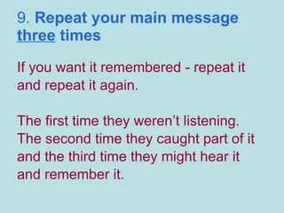 9.  Repeat your main message  three  times If you want it remembered - repeat it and repeat it again.  The first time they weren’t listening. The second time they caught part of it and the third time they might hear it and remember it. 