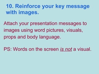 10. Reinforce your key message with images. Attach your presentation messages to  images using word pictures, visuals, props and body language.  PS: Words on the screen  is not  a visual. 