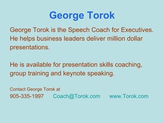 George Torok George Torok is the Speech Coach for Executives. He helps business leaders deliver million dollar presentations. He is available for presentation skills coaching, group training and keynote speaking. Contact George Torok at 905-335-1997  [email_address]   www.Torok.com 