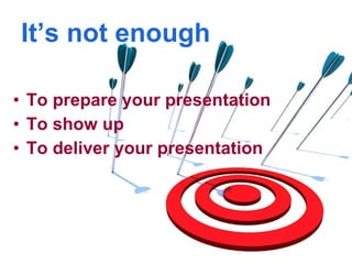It’s not enough To prepare your presentation To show up To deliver your presentation 