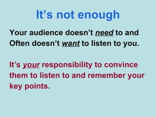 It’s not enough Your audience doesn’t  need  to and Often doesn’t  want  to listen to you. It’s  your  responsibility to convince them to listen to and remember your key points. 