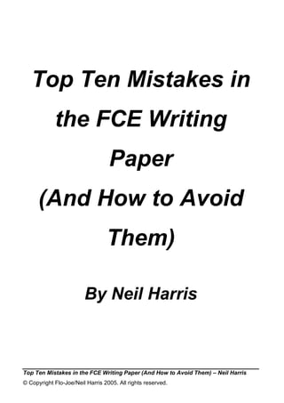 Top Ten Mistakes in
            the FCE Writing
                                  Paper
      (And How to Avoid
                                 Them)

                        By Neil Harris



Top Ten Mistakes in the FCE Writing Paper (And How to Avoid Them) – Neil Harris
© Copyright Flo-Joe/Neil Harris 2005. All rights reserved.
 