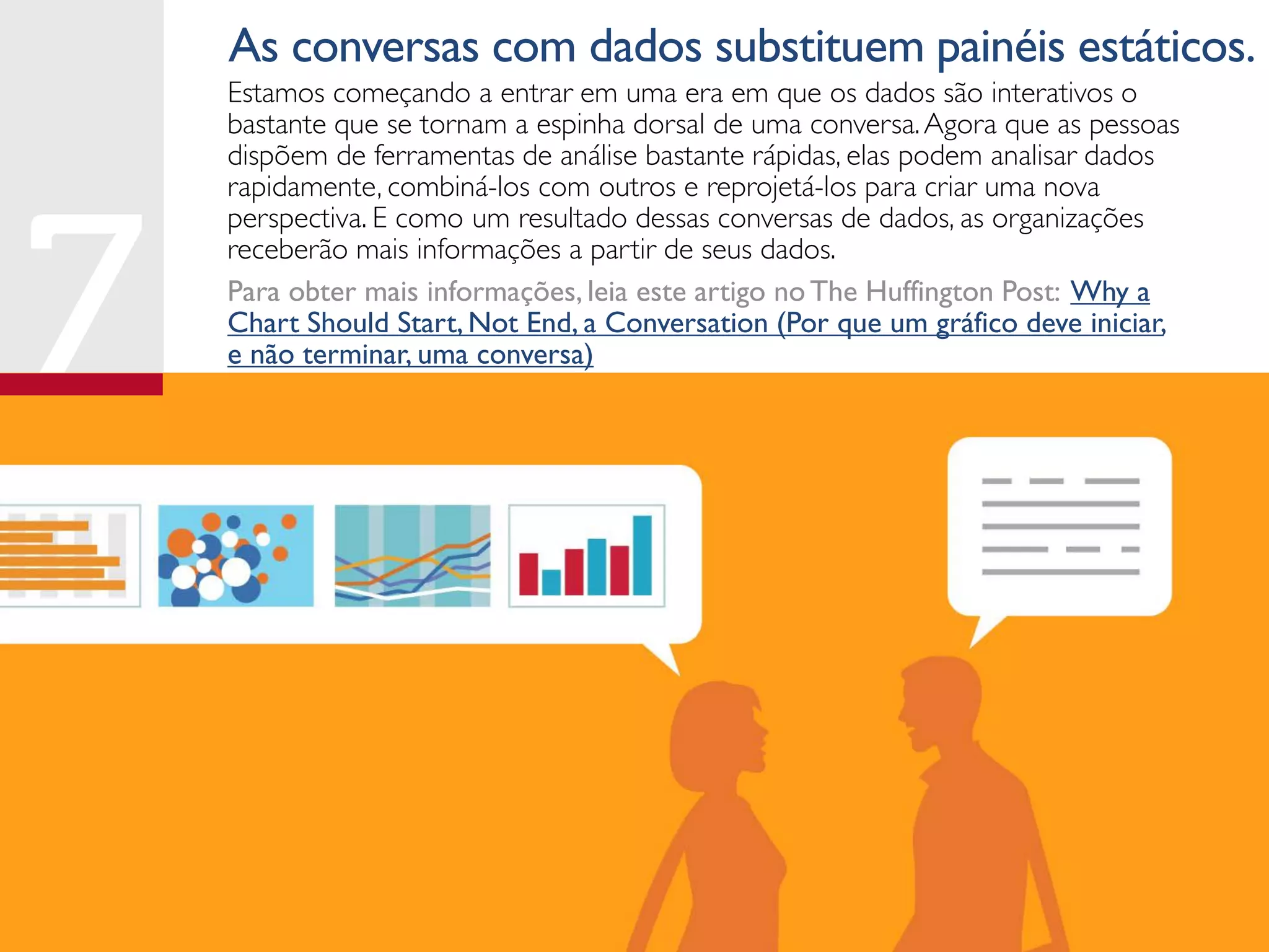 As conversas com dados substituem painéis estáticos.
Estamos começando a entrar em uma era em que os dados são interativos o
bastante que se tornam a espinha dorsal de uma conversa.Agora que as pessoas
dispõem de ferramentas de análise bastante rápidas, elas podem analisar dados
rapidamente, combiná-los com outros e reprojetá-los para criar uma nova
perspectiva. E como um resultado dessas conversas de dados, as organizações
receberão mais informações a partir de seus dados.
Para obter mais informações, leia este artigo no The Huffington Post: Why a
Chart Should Start, Not End, a Conversation (Por que um gráfico deve iniciar,
e não terminar, uma conversa)
 