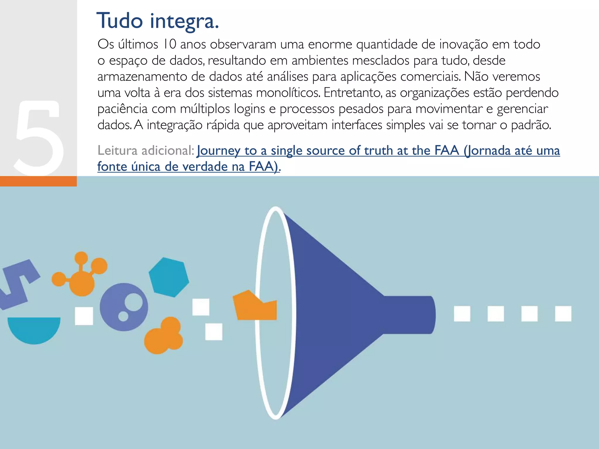 Tudo integra.
Os últimos 10 anos observaram uma enorme quantidade de inovação em todo
o espaço de dados, resultando em ambientes mesclados para tudo, desde
armazenamento de dados até análises para aplicações comerciais. Não veremos
uma volta à era dos sistemas monolíticos. Entretanto, as organizações estão perdendo
paciência com múltiplos logins e processos pesados para movimentar e gerenciar
dados.A integração rápida que aproveitam interfaces simples vai se tornar o padrão.
Leitura adicional: Journey to a single source of truth at the FAA (Jornada até uma
fonte única de verdade na FAA).
 