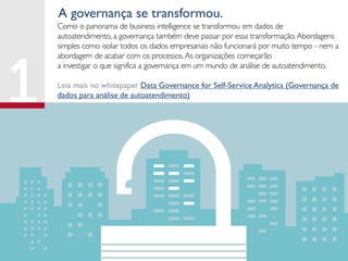 Como o panorama de business intelligence se transformou em dados de
autoatendimento, a governança também deve passar por essa transformação.Abordagens
simples como isolar todos os dados empresariais não funcionará por muito tempo - nem a
abordagem de acabar com os processos.As organizações começarão
a investigar o que significa a governança em um mundo de análise de autoatendimento.
Leia mais no whitepaper Data Governance for Self-Service Analytics (Governança de
dados para análise de autoatendimento)
A governança se transformou.
 