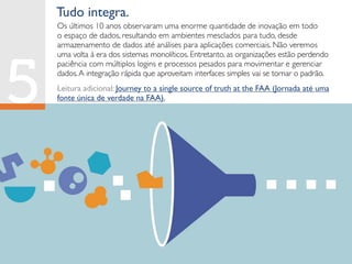 Tudo integra.
Os últimos 10 anos observaram uma enorme quantidade de inovação em todo
o espaço de dados, resultando em ambientes mesclados para tudo, desde
armazenamento de dados até análises para aplicações comerciais. Não veremos
uma volta à era dos sistemas monolíticos. Entretanto, as organizações estão perdendo
paciência com múltiplos logins e processos pesados para movimentar e gerenciar
dados.A integração rápida que aproveitam interfaces simples vai se tornar o padrão.
Leitura adicional: Journey to a single source of truth at the FAA (Jornada até uma
fonte única de verdade na FAA).
 