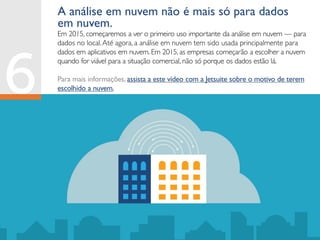 Em 2015, começaremos a ver o primeiro uso importante da análise em nuvem — para
dados no local.Até agora, a análise em nuvem tem sido usada principalmente para
dados em aplicativos em nuvem. Em 2015, as empresas começarão a escolher a nuvem
quando for viável para a situação comercial, não só porque os dados estão lá.
Para mais informações, assista a este vídeo com a Jetsuite sobre o motivo de terem
escolhido a nuvem.
A análise em nuvem não é mais só para dados
em nuvem.
 