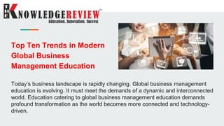 Top Ten Trends in Modern
Global Business
Management Education
Today’s business landscape is rapidly changing. Global business management
education is evolving. It must meet the demands of a dynamic and interconnected
world. Education catering to global business management education demands
profound transformation as the world becomes more connected and technology-
driven.
 