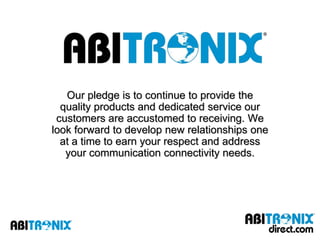 Our pledge is to continue to provide the
  quality products and dedicated service our
 customers are accustomed to receiving. We
look forward to develop new relationships one
  at a time to earn your respect and address
   your communication connectivity needs.
 