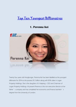 Top Ten Youngest Billionaires
1. Perenna Kei
Twenty four years old Hongkonger, Perenna Kei has been labelled as the youngest
billionaire for 2014 as she possess $1.3 billion along with 85% stake in Logan
Property Holdings. She is the daughter of Ji Haipeng – CEO and Chairman of
Logan Property Holdings. At present Perenna is the non-executive director at her
father’s company and has completed her economics and finance bachelor’s
degree from the University of London.
 