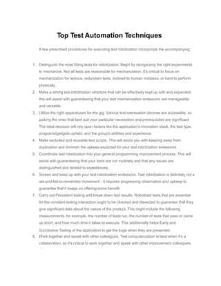 Top Test Automation Techniques
A few prescribed procedures for executing test robotization incorporate the accompanying:
1. Distinguish the most fitting tests for robotization: Begin by recognizing the right experiments
to mechanize. Not all tests are reasonable for mechanization. It's critical to focus on
mechanization for tedious, redundant tests, inclined to human mistakes, or hard to perform
physically.
2. Make a strong test robotization structure that can be effectively kept up with and expanded;
this will assist with guaranteeing that your test mechanization endeavors are manageable
and versatile.
3. Utilize the right apparatuses for the gig. Various test robotization devices are accessible, so
picking the ones that best suit your particular necessities and prerequisites are significant.
The ideal decision will rely upon factors like the application's innovation stack, the test type,
programs/gadgets upheld, and the group's abilities and experience.
4. Make secluded and reusable test scripts. This will assist you with keeping away from
duplication and diminish the upkeep expected for your test robotization endeavors.
5. Coordinate test robotization into your general programming improvement process. This will
assist with guaranteeing that your tests are run routinely and that any issues are
distinguished and tended to expeditiously.
6. Screen and keep up with your test robotization endeavors. Test robotization is definitely not a
set-and-fail-to-remember movement - it requires progressing observation and upkeep to
guarantee that it keeps on offering some benefit.
7. Carry out Persistent testing and break down test results: Robotized tests that are essential
for the constant testing interaction ought to be checked and dissected to guarantee that they
give significant data about the nature of the product. This might include the following
measurements, for example, the number of tests run, the number of tests that pass or come
up short, and how much time it takes to execute. This additionally helps Early and
Successive Testing of the application to get the bugs when they are presented.
8. Work together and speak with other colleagues. Test computerization is best when it's a
collaboration, so it's critical to work together and speak with other improvement colleagues.
 