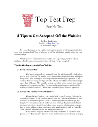  	
  	
  	
  	
  	
  	
  	
  	
  	
  	
  	
  	
  	
                                                                            	
  
	
  
                           5 Tips to Get Accepted Off the Waitlist
                                                                                By Ross Blankenship
                                                                              Founder of Top Test Prep
                                                                                & Admissions Expert

       So you’ve been put on the waitlist for your top school? Well, it might not be the
most ideal situation, but I’ll try to help you get off the admissions waitlist with a few easy
admissions tips.

       Whether you’re on the admissions waitlist for a top college, medical school,
graduate school, business school, these steps will help you get accepted.

Tips for Getting Accepted off the Waitlist:

                           (1) Reply immediately.

                                                               When you get your letter (or email) from the admissions office indicating
                                                      you’ve been placed on the waitlist, don’t wait until the last minute to send in your
                                                      reply letter. The sooner you indicate your interest in being accepted off of the
                                                      waitlist, the more likely you’ll get into this school. I would recommend waiting no
                                                      more than 48 hours. Also consider writing a certified letter, instead of an email,
                                                      directly to the admissions office. Consider doing something extraordinary like
                                                      writing a handwritten letter. There’s no harm in trying a different approach.

                           (2) Notice who wrote your waitlist letter.

                                                              With today’s technology, you can do basic research on any University’s
                                                      admissions officers. If you received a letter from the Dean of Admissions or their
                                                      assistant, do a little background check to find things out such as their age, how
                                                      long they’ve been at the school, and what sorts of things they’re interested in at
                                                      their current school. You’d be surprised about how much information you can
                                                      find by doing a Google Search or researching social networks such as LinkedIn.
                                                      Now, take this information and use it to your advantage.
                                                              Write a rapid response letter whose tone is as formal as you know that
                                                      person to be. For example, if you’ve found that the admissions officer is younger,
 