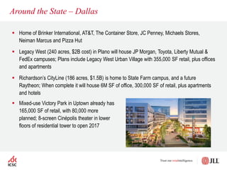 Around the State – Dallas
 Home of Brinker International, AT&T, The Container Store, JC Penney, Michaels Stores,
Neiman Marcus and Pizza Hut
 Legacy West (240 acres, $2B cost) in Plano will house JP Morgan, Toyota, Liberty Mutual &
FedEx campuses; Plans include Legacy West Urban Village with 355,000 SF retail, plus offices
and apartments
 Richardson’s CityLine (186 acres, $1.5B) is home to State Farm campus, and a future
Raytheon; When complete it will house 6M SF of office, 300,000 SF of retail, plus apartments
and hotels
 Mixed-use Victory Park in Uptown already has
165,000 SF of retail, with 80,000 more
planned; 8-screen Cinépolis theater in lower
floors of residential tower to open 2017
 