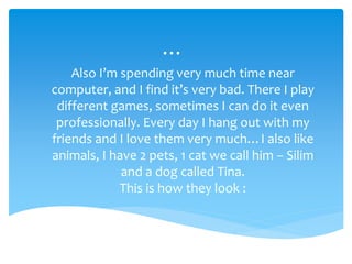 …
Also I’m spending very much time near
computer, and I find it’s very bad. There I play
different games, sometimes I can do it even
professionally. Every day I hang out with my
friends and I love them very much…I also like
animals, I have 2 pets, 1 cat we call him – Silim
and a dog called Tina.
This is how they look :