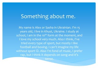 Something about me.
My name is Alex or Sasha in Ukrainian. I’m 15
years old, I live in Khust, Ukraine. I study at
school, I am in the 10th form at the moment, and
I love my school very much. Also I think, I’ve
tried every type of sport, but mostly I like
football and boxing. I can’t imagine my life
without sport . Also I’m fond of music, I prefer
rap, but I think it depends on song and it’s
sense.
 