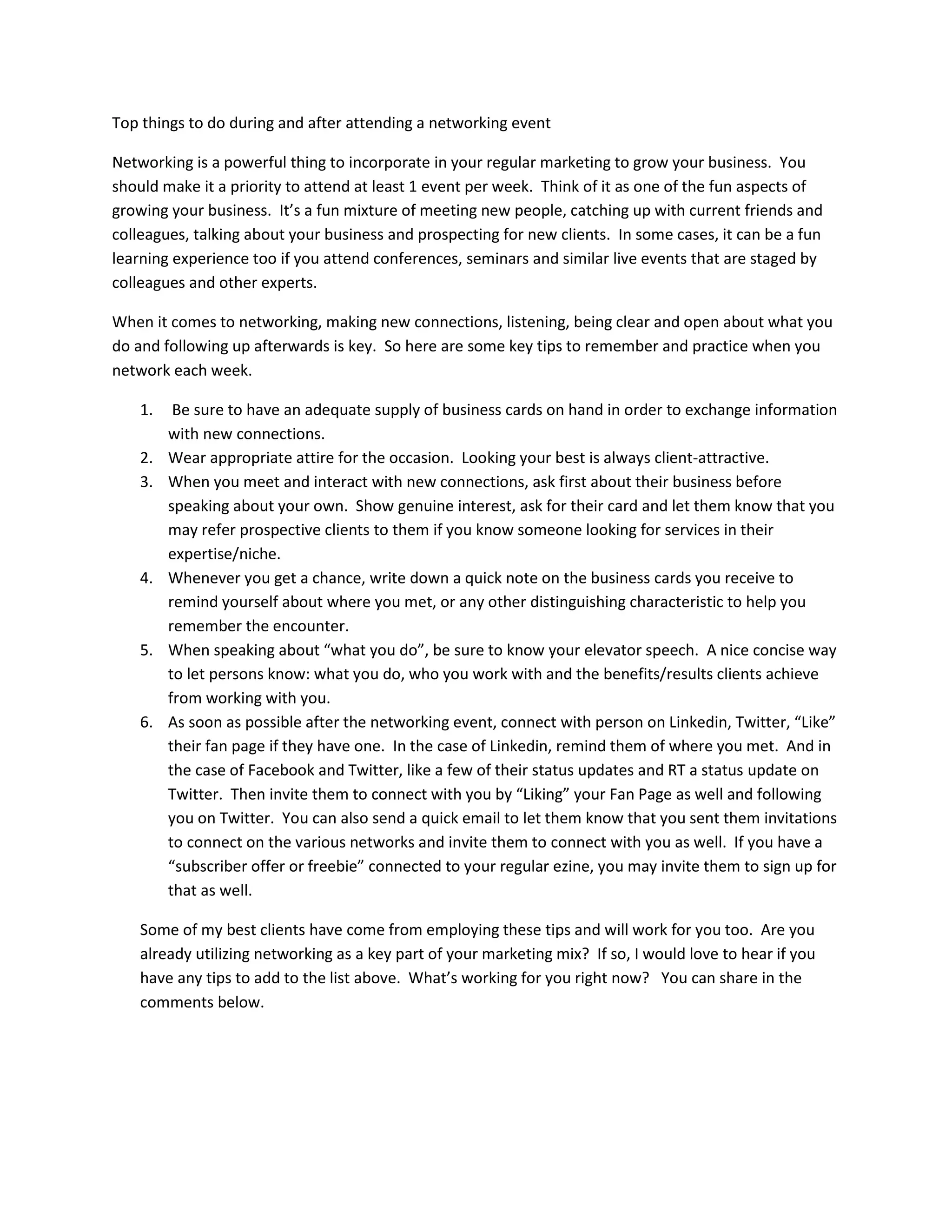 Top things to do during and after attending a networking event
Networking is a powerful thing to incorporate in your regular marketing to grow your business. You
should make it a priority to attend at least 1 event per week. Think of it as one of the fun aspects of
growing your business. It’s a fun mixture of meeting new people, catching up with current friends and
colleagues, talking about your business and prospecting for new clients. In some cases, it can be a fun
learning experience too if you attend conferences, seminars and similar live events that are staged by
colleagues and other experts.
When it comes to networking, making new connections, listening, being clear and open about what you
do and following up afterwards is key. So here are some key tips to remember and practice when you
network each week.
1. Be sure to have an adequate supply of business cards on hand in order to exchange information
with new connections.
2. Wear appropriate attire for the occasion. Looking your best is always client-attractive.
3. When you meet and interact with new connections, ask first about their business before
speaking about your own. Show genuine interest, ask for their card and let them know that you
may refer prospective clients to them if you know someone looking for services in their
expertise/niche.
4. Whenever you get a chance, write down a quick note on the business cards you receive to
remind yourself about where you met, or any other distinguishing characteristic to help you
remember the encounter.
5. When speaking about “what you do”, be sure to know your elevator speech. A nice concise way
to let persons know: what you do, who you work with and the benefits/results clients achieve
from working with you.
6. As soon as possible after the networking event, connect with person on Linkedin, Twitter, “Like”
their fan page if they have one. In the case of Linkedin, remind them of where you met. And in
the case of Facebook and Twitter, like a few of their status updates and RT a status update on
Twitter. Then invite them to connect with you by “Liking” your Fan Page as well and following
you on Twitter. You can also send a quick email to let them know that you sent them invitations
to connect on the various networks and invite them to connect with you as well. If you have a
“subscriber offer or freebie” connected to your regular ezine, you may invite them to sign up for
that as well.
Some of my best clients have come from employing these tips and will work for you too. Are you
already utilizing networking as a key part of your marketing mix? If so, I would love to hear if you
have any tips to add to the list above. What’s working for you right now? You can share in the
comments below.
 
