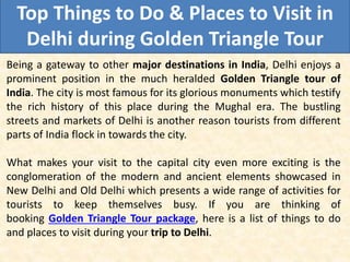 Top Things to Do & Places to Visit in
Delhi during Golden Triangle Tour
Being a gateway to other major destinations in India, Delhi enjoys a
prominent position in the much heralded Golden Triangle tour of
India. The city is most famous for its glorious monuments which testify
the rich history of this place during the Mughal era. The bustling
streets and markets of Delhi is another reason tourists from different
parts of India flock in towards the city.
What makes your visit to the capital city even more exciting is the
conglomeration of the modern and ancient elements showcased in
New Delhi and Old Delhi which presents a wide range of activities for
tourists to keep themselves busy. If you are thinking of
booking Golden Triangle Tour package, here is a list of things to do
and places to visit during your trip to Delhi.
 