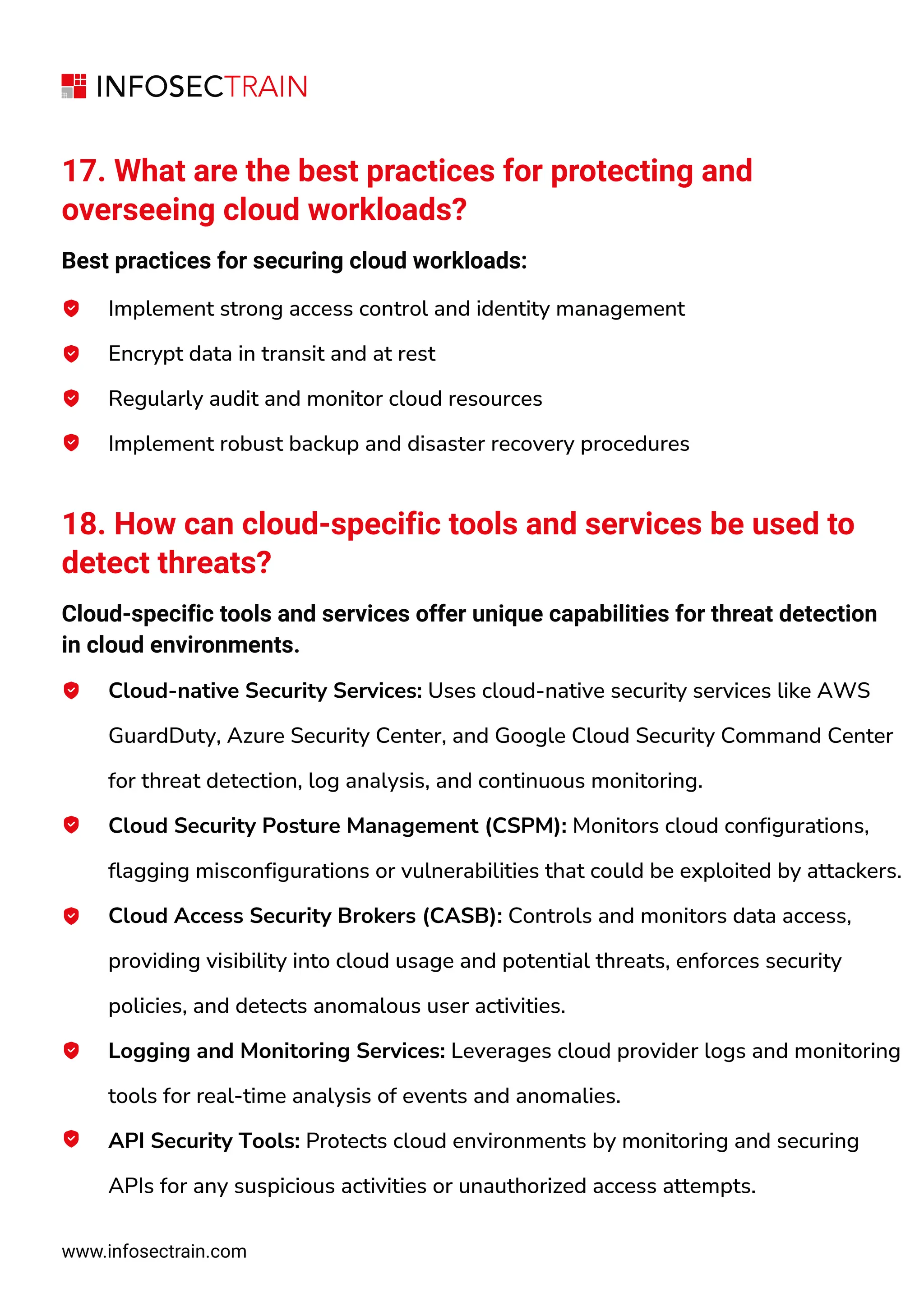 www.infosectrain.com
17. What are the best practices for protecting and
overseeing cloud workloads?
Best practices for securing cloud workloads:
Implement strong access control and identity management
Encrypt data in transit and at rest
Regularly audit and monitor cloud resources
Implement robust backup and disaster recovery procedures
18. How can cloud-specific tools and services be used to
detect threats?
Cloud-specific tools and services offer unique capabilities for threat detection
in cloud environments.
Cloud-native Security Services: Uses cloud-native security services like AWS
GuardDuty, Azure Security Center, and Google Cloud Security Command Center
for threat detection, log analysis, and continuous monitoring.
Cloud Security Posture Management (CSPM): Monitors cloud configurations,
flagging misconfigurations or vulnerabilities that could be exploited by attackers.
Cloud Access Security Brokers (CASB): Controls and monitors data access,
providing visibility into cloud usage and potential threats, enforces security
policies, and detects anomalous user activities.
Logging and Monitoring Services: Leverages cloud provider logs and monitoring
tools for real-time analysis of events and anomalies.
API Security Tools: Protects cloud environments by monitoring and securing
APIs for any suspicious activities or unauthorized access attempts.
 
