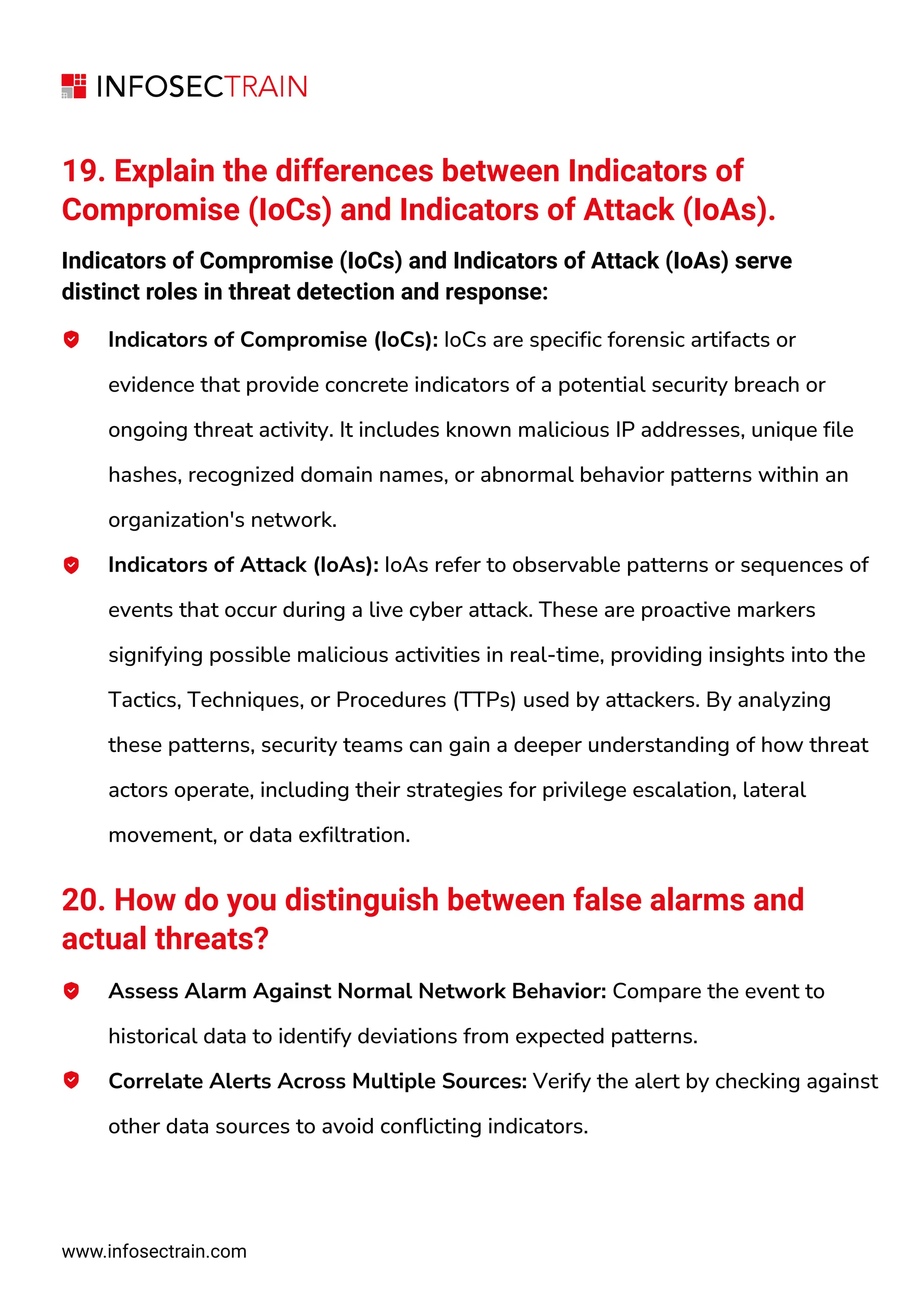 www.infosectrain.com
19. Explain the differences between Indicators of
Compromise (IoCs) and Indicators of Attack (IoAs).
Indicators of Compromise (IoCs) and Indicators of Attack (IoAs) serve
distinct roles in threat detection and response:
Indicators of Compromise (IoCs): IoCs are specific forensic artifacts or
evidence that provide concrete indicators of a potential security breach or
ongoing threat activity. It includes known malicious IP addresses, unique file
hashes, recognized domain names, or abnormal behavior patterns within an
organization's network.
Indicators of Attack (IoAs): IoAs refer to observable patterns or sequences of
events that occur during a live cyber attack. These are proactive markers
signifying possible malicious activities in real-time, providing insights into the
Tactics, Techniques, or Procedures (TTPs) used by attackers. By analyzing
these patterns, security teams can gain a deeper understanding of how threat
actors operate, including their strategies for privilege escalation, lateral
movement, or data exfiltration.
20. How do you distinguish between false alarms and
actual threats?
Assess Alarm Against Normal Network Behavior: Compare the event to
historical data to identify deviations from expected patterns.
Correlate Alerts Across Multiple Sources: Verify the alert by checking against
other data sources to avoid conflicting indicators.
 