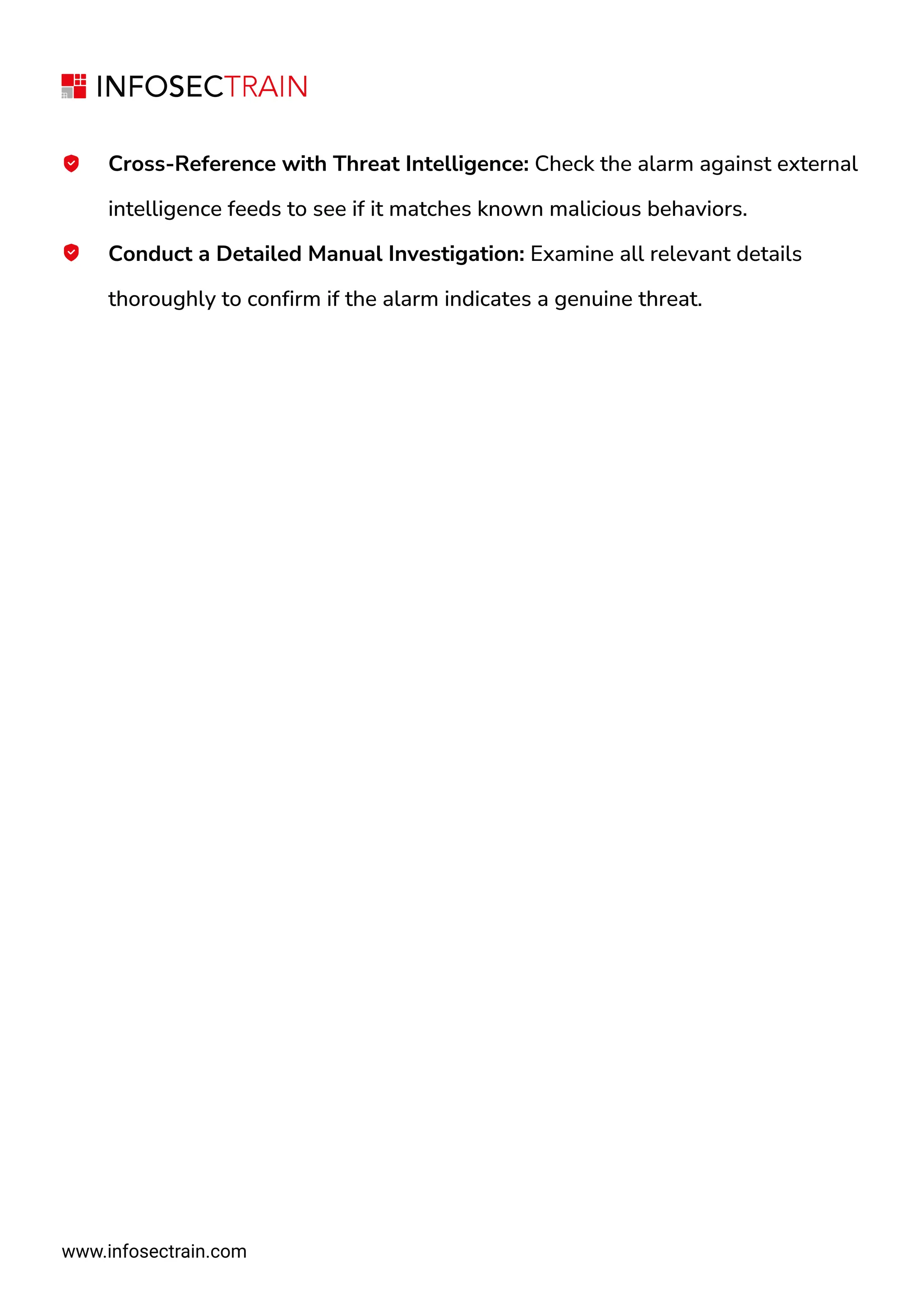 www.infosectrain.com
Cross-Reference with Threat Intelligence: Check the alarm against external
intelligence feeds to see if it matches known malicious behaviors.
Conduct a Detailed Manual Investigation: Examine all relevant details
thoroughly to confirm if the alarm indicates a genuine threat.
 