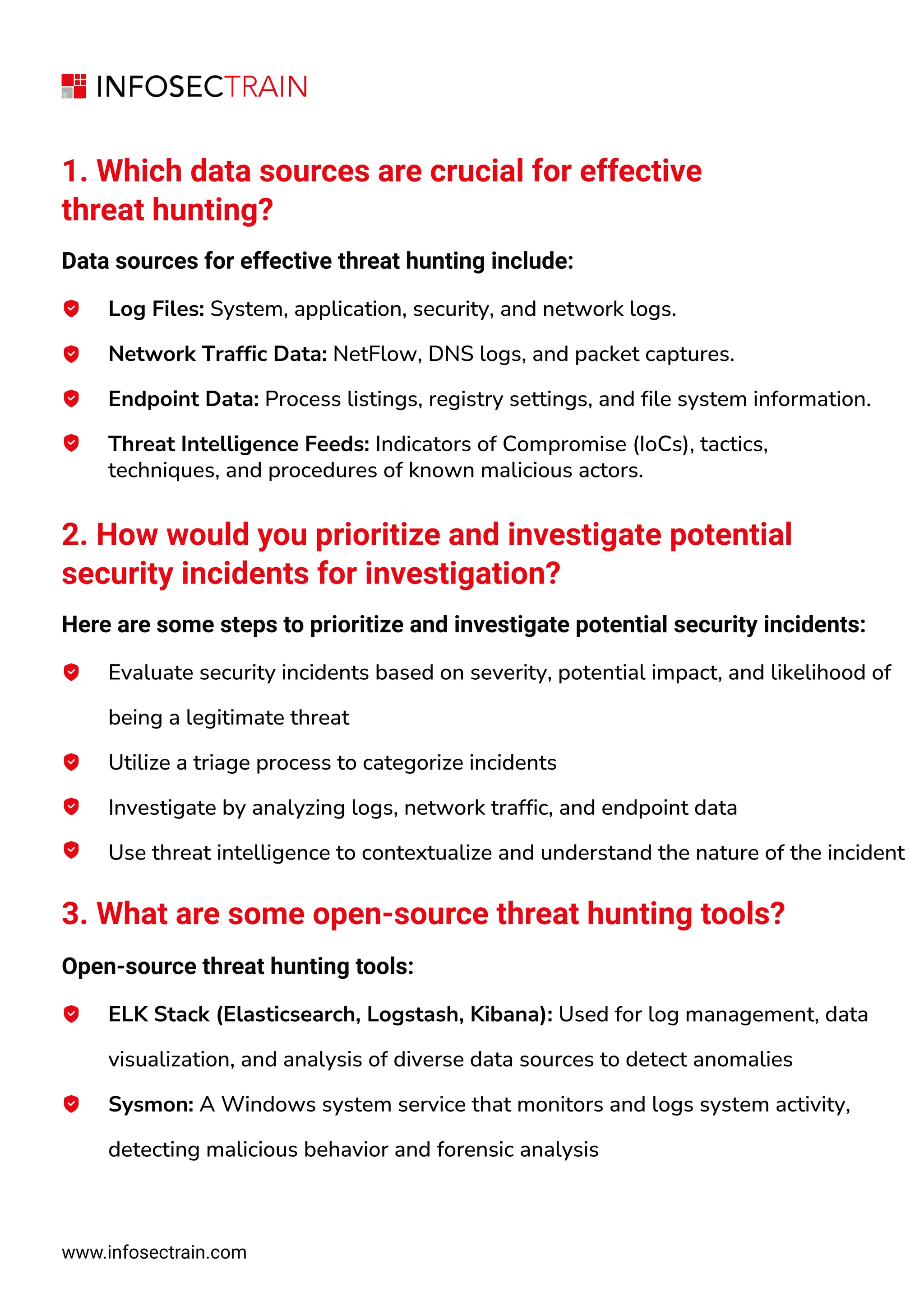 www.infosectrain.com
1. Which data sources are crucial for effective
threat hunting?
Data sources for effective threat hunting include:
Log Files: System, application, security, and network logs.
Network Traffic Data: NetFlow, DNS logs, and packet captures.
Endpoint Data: Process listings, registry settings, and file system information.
Threat Intelligence Feeds: Indicators of Compromise (IoCs), tactics,
techniques, and procedures of known malicious actors.
2. How would you prioritize and investigate potential
security incidents for investigation?
Here are some steps to prioritize and investigate potential security incidents:
Evaluate security incidents based on severity, potential impact, and likelihood of
being a legitimate threat
Utilize a triage process to categorize incidents
Investigate by analyzing logs, network traffic, and endpoint data
Use threat intelligence to contextualize and understand the nature of the incident
3. What are some open-source threat hunting tools?
Open-source threat hunting tools:
ELK Stack (Elasticsearch, Logstash, Kibana): Used for log management, data
visualization, and analysis of diverse data sources to detect anomalies
Sysmon: A Windows system service that monitors and logs system activity,
detecting malicious behavior and forensic analysis
 