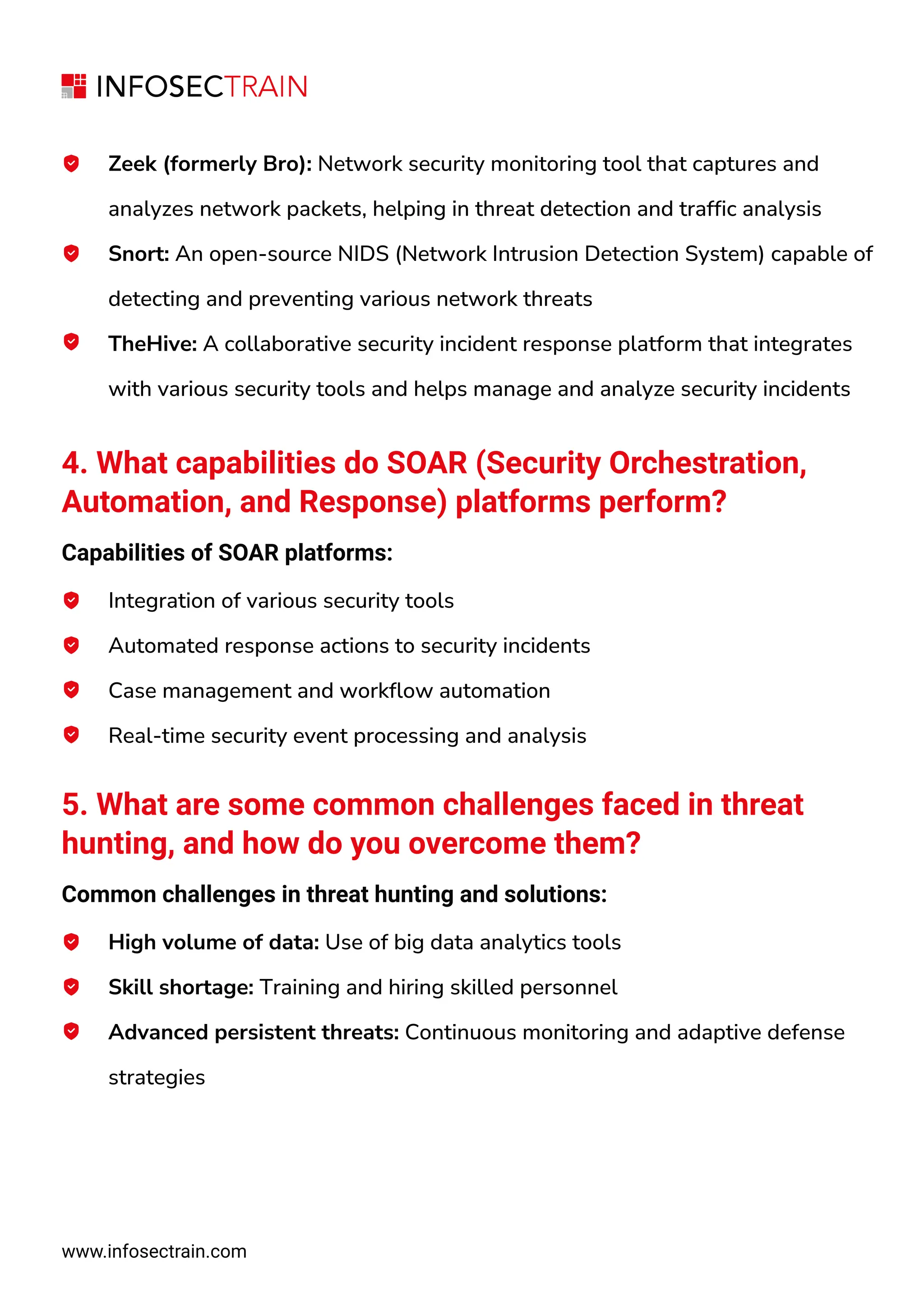 www.infosectrain.com
Zeek (formerly Bro): Network security monitoring tool that captures and
analyzes network packets, helping in threat detection and traffic analysis
Snort: An open-source NIDS (Network Intrusion Detection System) capable of
detecting and preventing various network threats
TheHive: A collaborative security incident response platform that integrates
with various security tools and helps manage and analyze security incidents
4. What capabilities do SOAR (Security Orchestration,
Automation, and Response) platforms perform?
Capabilities of SOAR platforms:
Integration of various security tools
Automated response actions to security incidents
Case management and workflow automation
Real-time security event processing and analysis
5. What are some common challenges faced in threat
hunting, and how do you overcome them?
Common challenges in threat hunting and solutions:
High volume of data: Use of big data analytics tools
Skill shortage: Training and hiring skilled personnel
Advanced persistent threats: Continuous monitoring and adaptive defense
strategies
 