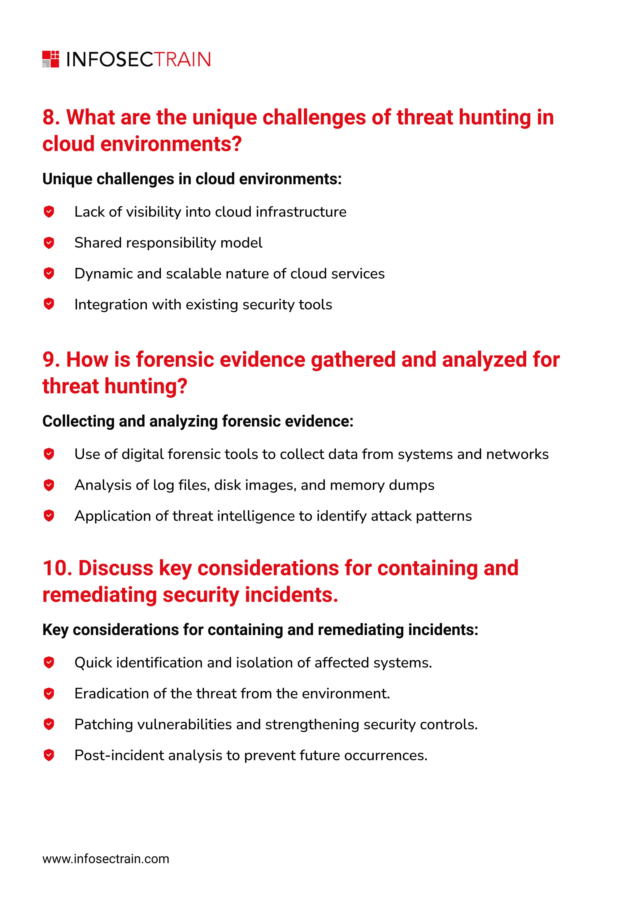 8. What are the unique challenges of threat hunting in
cloud environments?
Unique challenges in cloud environments:
Lack of visibility into cloud infrastructure
Shared responsibility model
Dynamic and scalable nature of cloud services
Integration with existing security tools
9. How is forensic evidence gathered and analyzed for
threat hunting?
Collecting and analyzing forensic evidence:
Use of digital forensic tools to collect data from systems and networks
Analysis of log files, disk images, and memory dumps
Application of threat intelligence to identify attack patterns
10. Discuss key considerations for containing and
remediating security incidents.
Key considerations for containing and remediating incidents:
Quick identification and isolation of affected systems.
Eradication of the threat from the environment.
Patching vulnerabilities and strengthening security controls.
Post-incident analysis to prevent future occurrences.
www.infosectrain.com
 