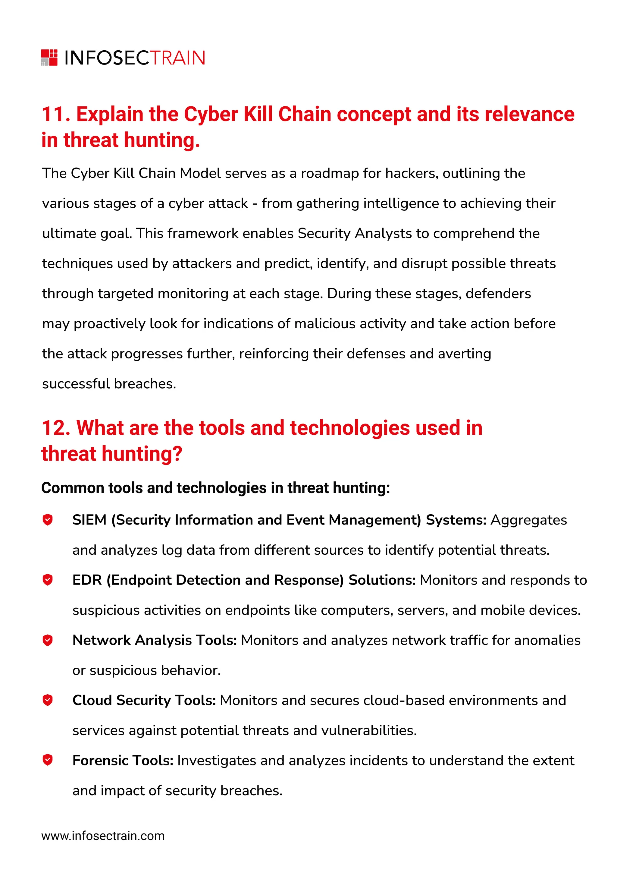 11. Explain the Cyber Kill Chain concept and its relevance
in threat hunting.
The Cyber Kill Chain Model serves as a roadmap for hackers, outlining the
various stages of a cyber attack - from gathering intelligence to achieving their
ultimate goal. This framework enables Security Analysts to comprehend the
techniques used by attackers and predict, identify, and disrupt possible threats
through targeted monitoring at each stage. During these stages, defenders
may proactively look for indications of malicious activity and take action before
the attack progresses further, reinforcing their defenses and averting
successful breaches.
12. What are the tools and technologies used in
threat hunting?
Common tools and technologies in threat hunting:
SIEM (Security Information and Event Management) Systems: Aggregates
and analyzes log data from different sources to identify potential threats.
EDR (Endpoint Detection and Response) Solutions: Monitors and responds to
suspicious activities on endpoints like computers, servers, and mobile devices.
Network Analysis Tools: Monitors and analyzes network traffic for anomalies
or suspicious behavior.
Cloud Security Tools: Monitors and secures cloud-based environments and
services against potential threats and vulnerabilities.
Forensic Tools: Investigates and analyzes incidents to understand the extent
and impact of security breaches.
www.infosectrain.com
 