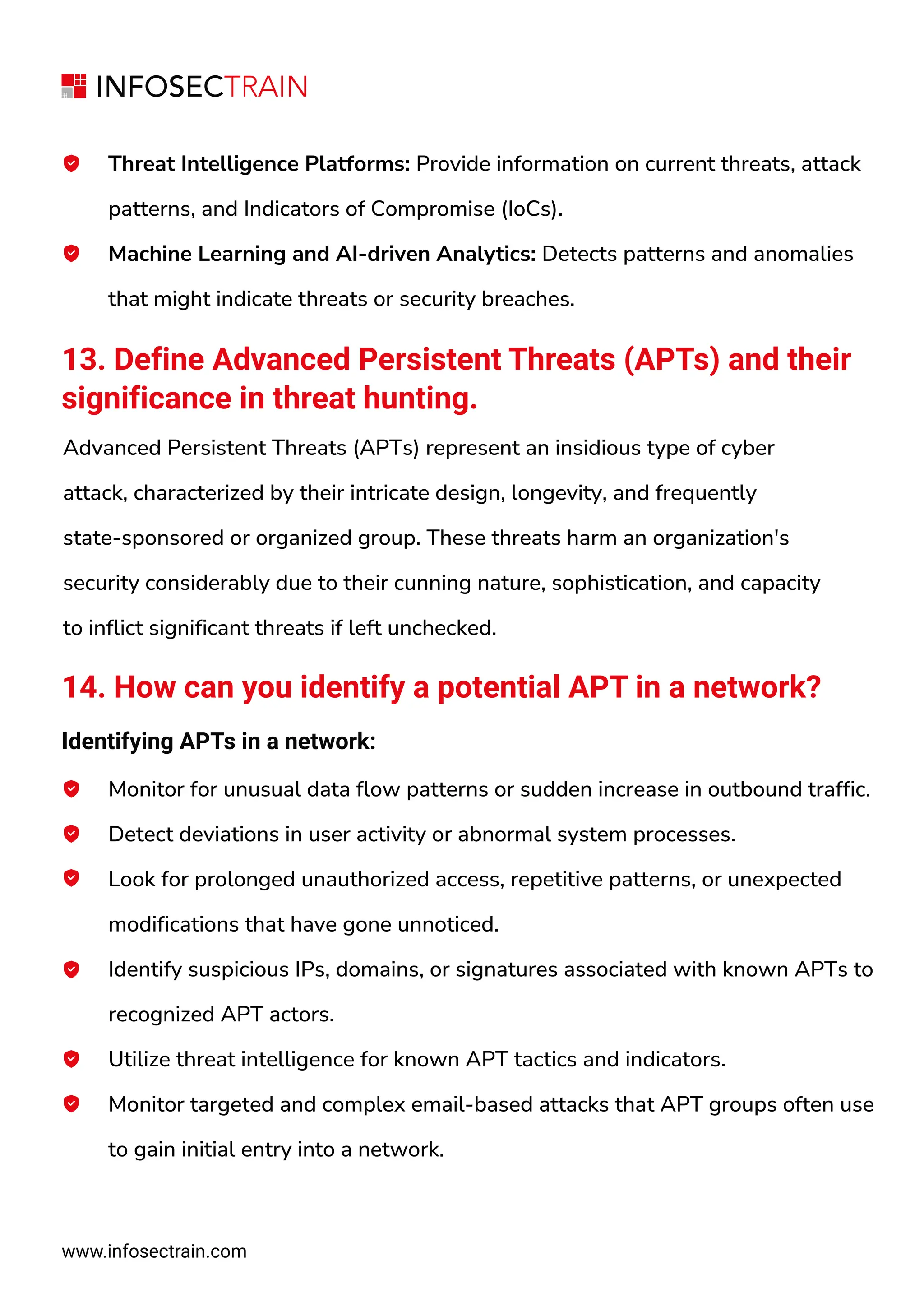 Threat Intelligence Platforms: Provide information on current threats, attack
patterns, and Indicators of Compromise (IoCs).
Machine Learning and AI-driven Analytics: Detects patterns and anomalies
that might indicate threats or security breaches.
13. Define Advanced Persistent Threats (APTs) and their
significance in threat hunting.
Advanced Persistent Threats (APTs) represent an insidious type of cyber
attack, characterized by their intricate design, longevity, and frequently
state-sponsored or organized group. These threats harm an organization's
security considerably due to their cunning nature, sophistication, and capacity
to inflict significant threats if left unchecked.
14. How can you identify a potential APT in a network?
Identifying APTs in a network:
Monitor for unusual data flow patterns or sudden increase in outbound traffic.
Detect deviations in user activity or abnormal system processes.
Look for prolonged unauthorized access, repetitive patterns, or unexpected
modifications that have gone unnoticed.
Identify suspicious IPs, domains, or signatures associated with known APTs to
recognized APT actors.
Utilize threat intelligence for known APT tactics and indicators.
Monitor targeted and complex email-based attacks that APT groups often use
to gain initial entry into a network.
www.infosectrain.com
 