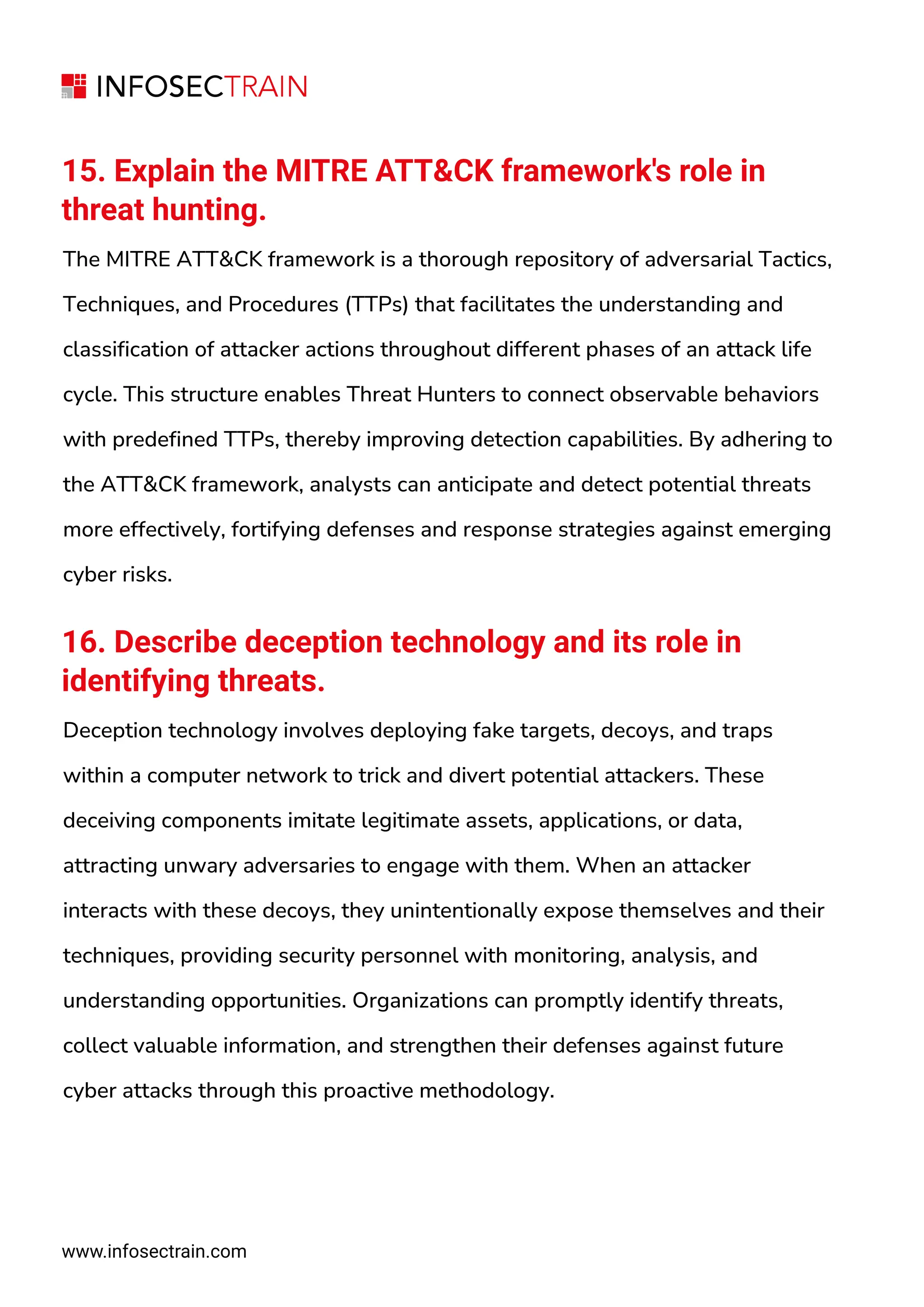 15. Explain the MITRE ATT&CK framework's role in
threat hunting.
The MITRE ATT&CK framework is a thorough repository of adversarial Tactics,
Techniques, and Procedures (TTPs) that facilitates the understanding and
classification of attacker actions throughout different phases of an attack life
cycle. This structure enables Threat Hunters to connect observable behaviors
with predefined TTPs, thereby improving detection capabilities. By adhering to
the ATT&CK framework, analysts can anticipate and detect potential threats
more effectively, fortifying defenses and response strategies against emerging
cyber risks.
16. Describe deception technology and its role in
identifying threats.
Deception technology involves deploying fake targets, decoys, and traps
within a computer network to trick and divert potential attackers. These
deceiving components imitate legitimate assets, applications, or data,
attracting unwary adversaries to engage with them. When an attacker
interacts with these decoys, they unintentionally expose themselves and their
techniques, providing security personnel with monitoring, analysis, and
understanding opportunities. Organizations can promptly identify threats,
collect valuable information, and strengthen their defenses against future
cyber attacks through this proactive methodology.
www.infosectrain.com
 