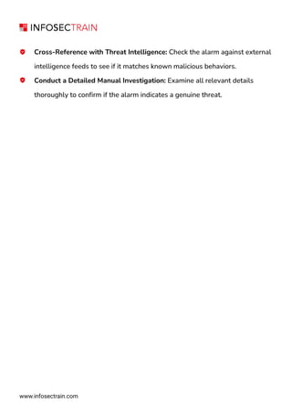www.infosectrain.com
Cross-Reference with Threat Intelligence: Check the alarm against external
intelligence feeds to see if it matches known malicious behaviors.
Conduct a Detailed Manual Investigation: Examine all relevant details
thoroughly to confirm if the alarm indicates a genuine threat.
 