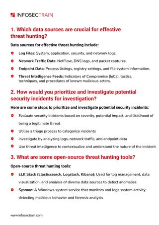 www.infosectrain.com
1. Which data sources are crucial for effective
threat hunting?
Data sources for effective threat hunting include:
Log Files: System, application, security, and network logs.
Network Traffic Data: NetFlow, DNS logs, and packet captures.
Endpoint Data: Process listings, registry settings, and file system information.
Threat Intelligence Feeds: Indicators of Compromise (IoCs), tactics,
techniques, and procedures of known malicious actors.
2. How would you prioritize and investigate potential
security incidents for investigation?
Here are some steps to prioritize and investigate potential security incidents:
Evaluate security incidents based on severity, potential impact, and likelihood of
being a legitimate threat
Utilize a triage process to categorize incidents
Investigate by analyzing logs, network traffic, and endpoint data
Use threat intelligence to contextualize and understand the nature of the incident
3. What are some open-source threat hunting tools?
Open-source threat hunting tools:
ELK Stack (Elasticsearch, Logstash, Kibana): Used for log management, data
visualization, and analysis of diverse data sources to detect anomalies
Sysmon: A Windows system service that monitors and logs system activity,
detecting malicious behavior and forensic analysis
 