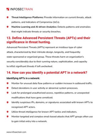 Threat Intelligence Platforms: Provide information on current threats, attack
patterns, and Indicators of Compromise (IoCs).
Machine Learning and AI-driven Analytics: Detects patterns and anomalies
that might indicate threats or security breaches.
13. Define Advanced Persistent Threats (APTs) and their
significance in threat hunting.
Advanced Persistent Threats (APTs) represent an insidious type of cyber
attack, characterized by their intricate design, longevity, and frequently
state-sponsored or organized group. These threats harm an organization's
security considerably due to their cunning nature, sophistication, and capacity
to inflict significant threats if left unchecked.
14. How can you identify a potential APT in a network?
Identifying APTs in a network:
Monitor for unusual data flow patterns or sudden increase in outbound traffic.
Detect deviations in user activity or abnormal system processes.
Look for prolonged unauthorized access, repetitive patterns, or unexpected
modifications that have gone unnoticed.
Identify suspicious IPs, domains, or signatures associated with known APTs to
recognized APT actors.
Utilize threat intelligence for known APT tactics and indicators.
Monitor targeted and complex email-based attacks that APT groups often use
to gain initial entry into a network.
www.infosectrain.com
 