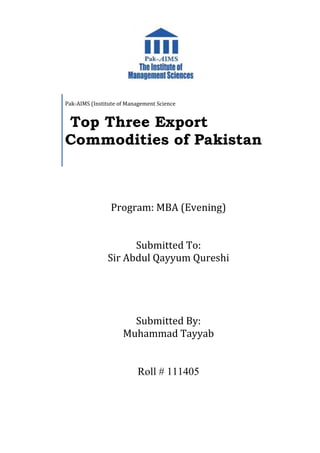 Program: MBA (Evening)
Submitted To:
Sir Abdul Qayyum Qureshi
Submitted By:
Muhammad Tayyab
Roll # 111405
Pak-AIMS (Institute of Management Science
Top Three Export
Commodities of Pakistan
 