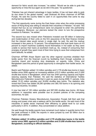demand for fabric would also increase,” he added. “Would we be able to grab this
opportunity or miss the bus again as we did in the past,” he questioned.
“Pakistan has got inherent advantage in basic textiles. It has not been able to grab
its due share in the global market,” said Shahzad Ali Khan chairman of APTMA
Punjab. He said the country failed to cash in on opportunities that came its way
during last two decades.
“The first opportunity came during the East Asian crisis when the entire processing
sector of Hong Kong was willing to relocate their industries in Pakistan,” he said. “We
missed that bus as our entrepreneurs were not prepared to enter into partnership
with foreigners. Moreover, our planners lacked the vision to lure the prospective
investors to Pakistan,” he added.
The second bus was missed when Pakistanis invested over $5 billion in balancing
and modernisation of their units on the firm assurance of the then finance minister
that the interest rates would remain in single digit, he said. He said the markup
increased in few years to 15 percent. The entrepreneurs that took bank loans at 4-5
percent to import machines suddenly found themselves in hot water as they were
unable to service their loans at exorbitant mark-up. So, instead of consuming their
energies of growth they spent most of their time trying to save their enterprises from
bank defaults, he added.
Chairman APTMA Ahsan Bashir said the other regional countries shielded their
textile sector from the financial crunch by facilitating them through subsidies on
machine import and lucrative duty drawbacks on exports. India, China and
Bangladesh used this period of great opportunity to strengthen their textile sector, he
added.
Bashir said Pakistan added 1.8 million spindles and 3,179 shuttle less looms in basic
textiles since 2006 against an increasing addition of 6.2 million spindles and 21,850
shuttle less looms in Bangladesh, which now has 3/4th spinning capacity and higher
weaving capacity than Pakistan. He said the statistics of International Textiles
Manufacturers Federation reveal that in past six years during 2006-11 periods, India
added 15.33 million spindles and 30,850 shuttles less looms. The statistics also
reveal that China has added 38,290 spindles and 360,100 looms in its spinning and
weaving industries, he added.
It now has total of 120 million spindles and 587,500 shuttles less looms. All these
additions in capacities were possible due to prudent policies of the competing
economies, he said.
Chairman Pakistan Hosiery Manufacturers Association Punjab Adil Butt said that
energy and power crisis was a wakeup call for the textile sector. He said most of the
industries in textile sector improved their efficiency to global level to cut costs
particularly in 2012. In addition, they concentrated on value addition.
He said though the textile exports have remained much below in quantity terms from
the peak achieved in 2008, the exports in value jumped by over $3 billion due to
higher value addition.
Pakistan added 1.8 million spindles and 3,179 shuttle-less looms in the textile
sector since 2005, against 6.2 million spindles and 21,850 shuttle-less looms in
Bangladesh, according to official statistics.
 
