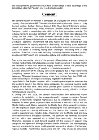 are hoping that the government would take prudent steps to take advantage of the
competitive edge that Pakistan enjoys in the textile sector.
Cement:
The cement industry in Pakistan is composed of 24 players with annual production
capacity of around 40mln MT. The sector is dominated by six major players – Lucky
Cement Limited, Bestway Cement Limited, D.G. Khan Cement Company Limited,
Maple Leaf Cement Factory Limited, Gharibwal Cement Limited, and Kohat Cement
Company Limited – constituting over 60% of the total production capacity. The
industry maintains a positive correlation with GDP growth, which stood at around 7%
during last five years. The major domestic demand drivers are Public Sector
Development Programs (infrastructure), real estate and industrial construction.
Conducive economic environment not only fueled the local demand but also
provided impetus for capacity expansion. Resultantly, the industry added significant
capacity and several new production lines are scheduled to commence operations in
2009. The sector is currently facing stern challenges emanating from a wide
spectrum of socio-economic risks including contracting domestic economic activity,
slowdown in GDP growth and construction activity and heightened security risks.
Due to the commodity nature of the product, differentiation and brand equity is
minimal. Furthermore, manufacturers as well as major consumers in the local market
are reluctant to enter into exclusive supply contracts. Hence, the possibility of
gaining captive markets through long-term contracts is nonexistent.
3. Lately, profitability of the industry came under pressure due to high energy costs
(comprising around 50% of total raw material costs) and increasing financial
expenses. Although international energy prices have receded from their 2008 high,
the beneficial impact on margins was largely negated by substantial
depreciation in Pak Rupee. However, with commodity prices expected to remain low
and declining trend in the interest rates anticipated, the operating margins would
improve in the near term. This would provide price cushion to manufacturers.
Nevertheless, dwindling local demand and resultant low capacity utilization could put
further pressure on pricing.
4. During 2007 and 2008, the cement manufacturers also established export
operations by capitalizing on the growing demand in regional economies. Cement
exports predominantly targeted Afghanistan due to established trade channels.
However, in recent years, exporters have established a foothold in Africa and the
Middle East as well. Clinker exports to the Middle East offers competitive margins,
too. The significant export volumes, while stabilizing the local cement prices, had a
positive impact on capacity utilization and the bottom line. However, sales in
lucrative export markets, including India, Afghanistan and the Middle East, are likely
to be reduced due to the global slowdown. The downturn has narrowed the export
window, which was regarded as a limited time opportunity otherwise, too.
Meanwhile, decrease in local demand coupled with the increase in capacity may
precipitate into a price war amongst domestic cement producers. The looming supply
overhang scenario in the sector could potentially worsen the situation. Furthermore,
regional markets – mainly India, Saudi Arabia and Iran – may emerge as competitors
 