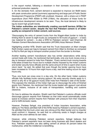 in the export market, following a slowdown in their domestic economies and/or
enhanced production capacity.
5. On the domestic front, cement demand is expected to improve (on MoM basis)
with peak construction period (summers) approaching and large part of Public Sector
Development Programme (PSDP) still unutilized. However, with a sharp cut in PSDP
expenditure (from PKR 400bln to PKR 219bln), the allocation of these funds for
infrastructure development remains to be seen. Thus, the local demand is likely to
lag its recent high growth trends.
The Indian authorities are intentionally creating non-tariff barriers (NTBs) for
Pakistan’s cement sector, despite the fact that Pakistani cement is of better
quality as compared to Indian cement, said sources.
“Discouraging the entry of cement trucks from the Wagah-Attari border to India by
limiting them to seven to eight trucks as compared to 50 trucks of gypsum – a basic
raw material for cement – is also a NTB for Pakistani cement,” said Chairman All
Pakistan Cement Manufacturers Association (APCMA) Aizaz Mansoor Sheikh.
Highlighting another NTB, Sheikh said that the Truck Association at Attari charges
Rs25 (Indian rupee) per bag to transport cement from Attari to Amritsar as compared
to Rs3 to Rs4 per bag to transport another product from the border to Amritsar.
Another leading cement manufacturer also has similar observations while doing
cement trade with India. He mentioned that technically, only one truck moves once a
day to transport cement to India from Pakistan. “Every cement truck moving towards
India takes at least four hours due to multiple checks imposed by the Indian customs
and border security force officials and the same amount of time is spent when trucks
return back,” he said. He added that even though the border opening hours have
been increased to 10 hours from eight hours a day, real time trading occurs for eight
hours only.
Thus, one truck can cross once in a day only. On the other hand, Indian customs
officials fully facilitate trucks carrying gypsum. No extra security checks apply to it,
which is why 40 or 50 gypsum trucks enter India from Pakistan‟s side of the border.
This exposes the interests of the Indian high-ups to discourage the entry of finished
goods from Pakistan. He mentioned that the trucks loaded with gypsum cost almost
$50 to Indians, inclusive of all costs of transportation, handling and customs
clearance.
On how to address the situation, Sheikh said that Pakistan‟s customs officials could
discourage gypsum exports from Pakistan so that India would automatically create
space to increase cement imports from Pakistan with pressure from their importers
and to fulfill domestic needs.
However, Pardeep Sehgal, vice president of Indian Importers Association, while
talking to The News admitted half of the NTBs faced by Pakistan‟s cement exporters.
He admitted that the truck union was very strong at the Attari border and no importer
could confront it. However, he said that no uniformity exists in freight charges at
Attari as the union defines its own rates.
However, while criticising Pakistani cement exporters, Sehgal believes that
Pakistan‟s cement exporters have not been doing business with direct dealers and
thus, Pakistani exporters are also selling cement at almost 30 percent below the
market price, while the middleman is benefitting.
 